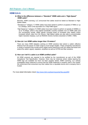 Page 75DLP Projector—User’s Manual 
— 66 — 
HDMI Q & A 
Q. What is the difference between a “Standard” HDMI cable and a “High-Speed” 
HDMI cable? 
Recently, HDMI Licensing, LLC announced that  cables would be tested as Standard or High-
Speed cables.  
˙ Standard (or “category 1”) HDMI cables have been tested to perform at speeds of 75Mhz or up 
to 2.25Gbps, which is the equivalent of a 720p/1080i signal.  
˙ High Speed (or “category 2”) HDMI cables have been  tested to perform at speeds of 340Mhz or 
up to...