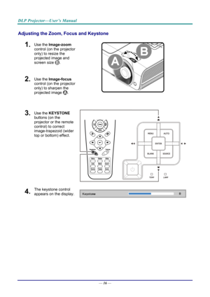 Page 24DLP Projector—User’s Manual 
Adjusting the Zoom, Focus and Keystone 
1.  Use the Image-zoom  
control (on the projector 
only) to resize the 
projected image and 
screen size 
. 
2.  Use the Image-focus  
control (on the projector 
only) to sharpen the 
projected image 
.  
3.  Use the KEYSTONE  
buttons (on the 
projector or the remote 
control) to correct 
image-trapezoid (wider 
top or bottom) effect. 
4.  The keystone control 
appears on the display. 
—  16 —  