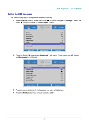 Page 27DLP Projector—User’s Manual 
Setting the OSD Language 
Set the OSD language to your preference before continuing. 
1. Press the MENU button. Press the cursor  ◄► button to navigate to  Settings 1. Press the 
cursor ▲▼  button to move to the  Advanced 1  menu. 
 
2. Press  (Enter) /  ► to enter the Advanced 1 sub menu. Press the cursor  ▲▼ button 
until  Language is highlighted.  
 
3. Press the cursor button until the language you want is highlighted.  
4. Press the  MENU button four times to close the...