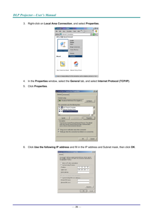 Page 44DLP Projector—User’s Manual 
3. Right-click on Local Area Connection , and select Properties. 
 
4. In the  Properties  window, select the  General tab, and select  Internet Protocol (TCP/IP) . 
5. Click  Properties . 
 
6. Click  Use the following IP address  and fill in the IP address and Subnet mask, then click  OK. 
 
— 36 —  