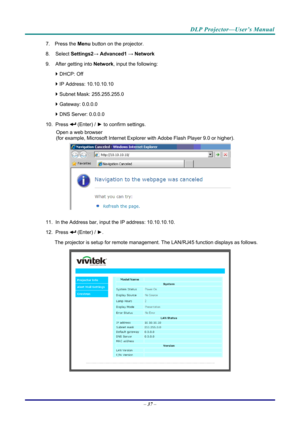 Page 45DLP Projector—User’s Manual 
7. Press the Menu button on the projector. 
8. Select  Settings2→ Advanced1  → Network 
9.  After getting into  Network, input the following: 
  DHCP: Off 
  IP Address: 10.10.10.10 
  Subnet Mask: 255.255.255.0 
  Gateway: 0.0.0.0 
  DNS Server: 0.0.0.0 
10. Press 
 (Enter) / ►  to confirm settings. 
Open a web browser  
(for example, Microsoft Internet Explorer  with Adobe Flash Player 9.0 or higher). 
 
11.  In the Address bar, input  the IP address: 10.10.10.10. 
12....