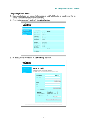 Page 47DLP Projector—User’s Manual 
Preparing Email Alerts  
1.  Make sure that user can access the homepage of LAN RJ45 function by web browser (for ex-
ample, Microsoft Internet Explorer v6.01/v8.0).  
2.  From the Homepage of LAN/RJ45, click  Alert Settings.  
 
3.  By default, these input boxes in  Alert Settings are blank.  
 
– 39  –  
