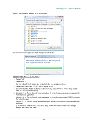 Page 51DLP Projector—User’s Manual 
Select “Turn Windows features on or off” to open 
 
Have “Telnet Client” option che cked, then press “OK” button. 
 
Specsheet for “RS232 by TELNET” : 
1. Telnet: TCP 
2.  Telnet port: 23  
(for more detail, kindly please get contact with the service agent or team) 
3.  Telnet utility: Windows “T ELNET.exe” (console mode) 
4.  Disconnection for RS232-by-Telnet control normally: Close Wi ndows Telnet utility directly 
after TELNET connection ready 
5. Limitation 1 for...