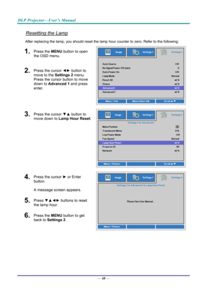 Page 56DLP Projector—User’s Manual 
Resetting the Lamp 
After replacing the lamp, you should reset the lamp hour counter to zero. Refer to the following: 
1.  Press the MENU button to open 
the OSD menu. 
2.  Press the cursor  ◄► button to 
move to the  Settings 2 menu. 
Press the cursor button to move 
down to Advanced 1 and press 
enter. 
3.  Press the cursor  ▼▲ button to 
move down to  Lamp Hour Reset .
4.  Press the cursor ► or Enter 
button.  
A message screen appears. 
5.  Press  ▼▲◄►  buttons to reset...