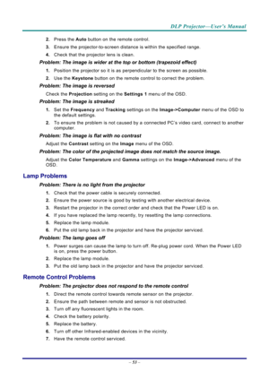 Page 61DLP Projector—User’s Manual 
– 53  – 
2.  Press the  Auto button on the remote control. 
3.  Ensure the projector-to-screen distance  is within the specified range. 
4.  Check that the projector lens is clean. 
Problem: The image is wider at the top or bottom (trapezoid effect)  
1. Position the projector so it is as perpendicular to the screen as possible.  
2.  Use the  Keystone button on the remote control to correct the problem. 
Problem: The image is reversed  
Check the  Projection setting on the...