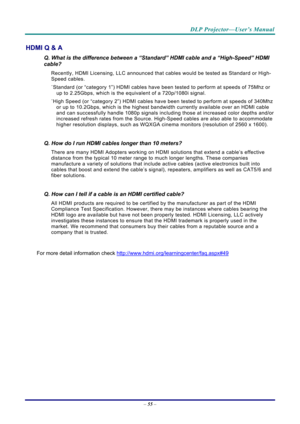 Page 63DLP Projector—User’s Manual 
– 55  – 
HDMI Q & A 
Q. What is the difference between a “Standard” HDMI cable and a “High-Speed” HDMI 
cable? 
Recently, HDMI Licensing, LLC announced that  cables would be tested as Standard or High-
Speed cables.  
˙ Standard (or “category 1”) HDMI cables have be en tested to perform at speeds of 75Mhz or 
up to 2.25Gbps, which is the equivalent of a 720p/1080i signal.  
˙ High Speed (or “category 2”) HDMI cables have b een tested to perform at speeds of 340Mhz 
or up to...