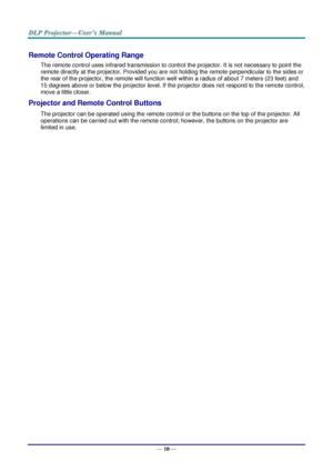 Page 19— 10 — 
Remote Control Operating Range 
The remote control uses infrared transmission to control the projector. It is not necessary to point the 
remote directly at the projector. Provided you are not holding the remote perpendicular to the sides or 
the rear of the projector, the remote will function well within a radius of about 7 meters (23 feet) and 
15 degrees above or below the projector level. If the projector does not respond to the remote control, 
move a little closer.   
Projector and Remote...
