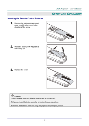 Page 20– 11 – 
SETUP AND OPERATION 
Inserting the Remote Control Batteries  
1.  Remove the battery compartment 
cover by sliding the cover in the 
direction of the arrow. 
 
2.  Insert the battery with the positive 
side facing up. 
 
3.  Replace the cover. 
 
 
Caution: 
1. Only use AAA batteries (Alkaline batteries are recommended). 
 
2. Dispose of used batteries according to local ordinance regulations.  
 
3. Remove the batteries when not using the projector for prolonged periods. 
       ！  