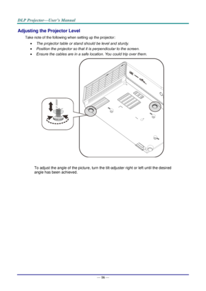 Page 25— 16 — 
Adjusting the Projector Level 
Take note of the following when setting up the projector: 
 The projector table or stand should be level and sturdy. 
 Position the projector so that it is perpendicular to the screen. 
 Ensure the cables are in a safe location. You could trip over them.  
    
To adjust the angle of the picture, turn the tilt-adjuster right or left until the desired 
angle has been achieved. 
 
 
 
   