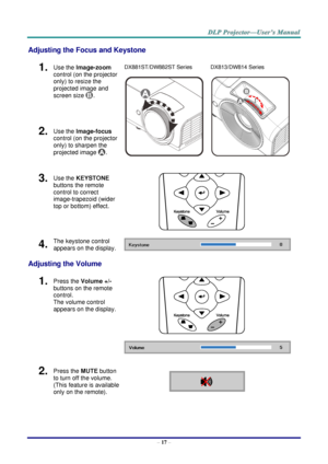 Page 26– 17 – 
Adjusting the Focus and Keystone 
1.  Use the Image-zoom  
control (on the projector 
only) to resize the 
projected image and 
screen size . 
DX881ST/DW882ST Series 
  
DX813/DW814 Series 
 
2.  Use the Image-focus  
control (on the projector 
only) to sharpen the 
projected image . 
3.  Use the KEYSTONE 
buttons the remote 
control to correct 
image-trapezoid (wider 
top or bottom) effect. 
 
4.  The keystone control 
appears on the display.  
Adjusting the Volume 
1.  Press the Volume +/-...