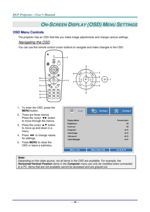 Page 27— 18 — 
ON-SCREEN DISPLAY (OSD) MENU SETTINGS 
OSD Menu Controls 
The projector has an OSD that lets you make image adjustments and change various settings.  
Navigating the OSD 
You can use the remote control cursor buttons to navigate and make changes to the OSD.  
 
1. To enter the OSD, press the 
MENU button.  
2. There are three menus. 
Press the cursor ◄► button 
to move through the menus.  
3. Press the cursor ▲▼ button 
to move up and down in a 
menu.  
4. Press ◄► to change values 
for settings....