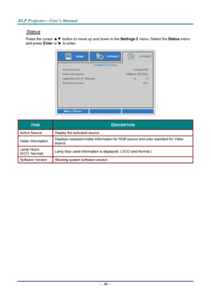 Page 43— 34 — 
Status 
Press the cursor ▲▼ button to move up and down in the Settings 2 menu. Select the Status menu 
and press Enter or ► to enter. 
 
ITEM DESCRIPTION 
Active Source Display the activated source. 
Video Information Displays resolution/video information for RGB source and color standard for Video 
source. 
Lamp Hours  
(ECO, Normal) Lamp hour used information is displayed. ( ECO and Normal ) 
Software Version Showing system software version. 
  