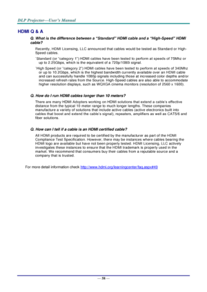 Page 67— 58 — 
HDMI Q & A 
Q. What is the difference between a “Standard” HDMI cable and a “High-Speed” HDMI 
cable? 
Recently, HDMI Licensing, LLC announced that cables would be tested as Standard or High-
Speed cables.  
˙Standard (or “category 1”) HDMI cables have been tested to perform at speeds of 75Mhz or 
up to 2.25Gbps, which is the equivalent of a 720p/1080i signal.  
˙High Speed (or “category 2”) HDMI cables have been tested to perform at speeds of 340Mhz 
or up to 10.2Gbps, which is the highest...