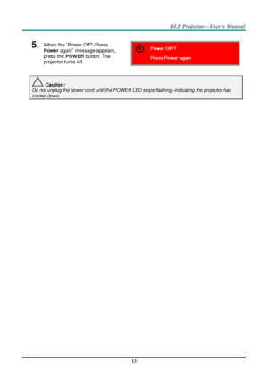 Page 22– 13 – 
5.  When the “Power Off? /Press 
Power again” message appears, 
press the POWER button. The 
projector turns off.  
 Caution: 
Do not unplug the power cord until the POWER LED stops flashing–indicating the projector has 
cooled down. 
 
 ！  