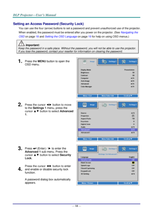 Page 23— 14 — 
Setting an Access Password (Security Lock) 
You can use the four (arrow) buttons to set a password and prevent unauthorized use of the projector. 
When enabled, the password must be entered after you power on the projector. (See Navigating the 
OSD on page 18 and Setting the OSD Language on page 19 for help on using OSD menus.) 
 Important: 
Keep the password in a safe place. Without the password, you will not be able to use the projector. 
If you lose the password, contact your reseller for...