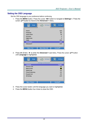 Page 28– 19 – 
Setting the OSD Language 
Set the OSD language to your preference before continuing. 
1. Press the MENU button. Press the cursor ◄► button to navigate to Settings 1. Press the 
cursor ▲▼ button to move to the Advanced 1 menu. 
 
2. Press  (Enter) / ► to enter the Advanced 1 sub menu. Press the cursor ▲▼ button 
until Language is highlighted.  
 
3. Press the cursor button until the language you want is highlighted.  
4. Press the MENU button four times to close the OSD.   
   