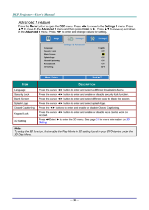 Page 39— 30 — 
Advanced 1 Feature 
Press the Menu button to open the OSD menu. Press ◄► to move to the Settings 1 menu. Press 
▲▼ to move to the Advanced 1 menu and then press Enter or ►. Press ▲▼ to move up and down 
in the Advanced 1 menu. Press ◄► to enter and change values for setting. 
 
ITEM DESCRIPTION 
Language Press the cursor ◄► button to enter and select a different localization MenuK 
Security Lock  Press the cursor ◄► button to enter and enable or disable security lock functionK 
Blank Screen Press...