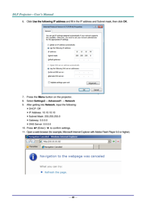 Page 49— 40 — 
6. Click Use the following IP address and fill in the IP address and Subnet mask, then click OK. 
 
7. Press the Menu button on the projector. 
8. Select Settings2→ Advanced1 → Network 
9. After getting into Network, input the following: 
 DHCP: Off 
 IP Address: 10.10.10.10 
 Subnet Mask: 255.255.255.0 
 Gateway: 0.0.0.0 
 DNS Server: 0.0.0.0 
10. Press  (Enter) / ► to confirm settings. 
11. Open a web browser (for example, Microsoft Internet Explorer with Adobe Flash Player 9.0 or higher)....