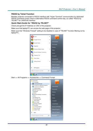 Page 52– 43 – 
RS232 by Telnet Function 
Besides projector connected to RS232 interface with “Hyper-Terminal” communication by dedicated 
RS232 command control, there is alternative RS232 command control way, so called “RS232 by 
TELNET” for LAN/RJ45 interface. 
Quick Start-Guide for “RS232 by TELNET” 
Check and get the IP-Address on OSD of the projector. 
Make sure that laptop/PC can access the web-page of the projector. 
Make sure that “Windows Firewall” setting to be disabled in case of “TELNET” function...