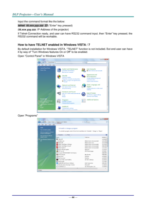 Page 53— 44 — 
Input the command format like the below: 
telnet  ttt.xxx.yyy.zzz  23 (“Enter” key pressed) 
(ttt.xxx.yyy.zzz: IP-Address of the projector) 
If Telnet-Connection ready, and user can have RS232 command input, then “Enter” key pressed, the 
RS232 command will be workable. 
 
How to have TELNET enabled in Windows VISTA / 7 
By default installation for Windows VISTA, “TELNET” function is not included. But end-user can have 
it by way of “Turn Windows features On or Off” to be enabled. 
Open “Control...