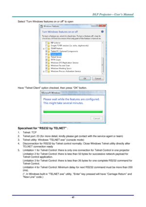 Page 54– 45 – 
Select “Turn Windows features on or off” to open 
 
Have “Telnet Client” option checked, then press “OK” button. 
 
Specsheet for “RS232 by TELNET” : 
1. Telnet: TCP 
2. Telnet port: 23 (for more detail, kindly please get contact with the service agent or team) 
3. Telnet utility: Windows “TELNET.exe” (console mode) 
4. Disconnection for RS232-by-Telnet control normally: Close Windows Telnet utility directly after 
TELNET connection ready 
5. Limitation 1 for Telnet-Control: there is only one...