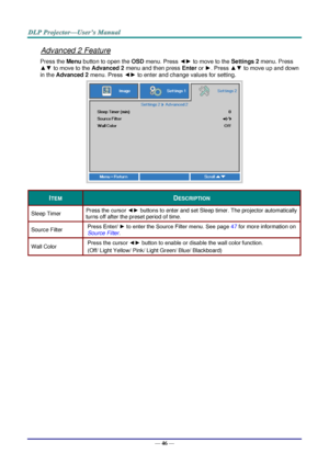 Page 55— 46 — 
Advanced 2 Feature 
Press the Menu button to open the OSD menu. Press ◄► to move to the Settings 2 menu. Press 
▲▼ to move to the Advanced 2 menu and then press Enter or ►. Press ▲▼ to move up and down 
in the Advanced 2 menu. Press ◄► to enter and change values for setting. 
 
ITEM DESCRIPTION 
Sleep Timer Press the cursor ◄► buttons to enter and set Sleep timer. The projector automatically 
turns off after the preset period of time. 
Source Filter Press Enter/ ► to enter the Source Filter menu....