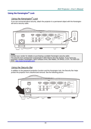 Page 62– 53 – 
Using the Kensington® Lock 
 
Using the Kensington® Lock 
If you are concerned about security, attach the projector to a permanent object with the Kensington 
slot and a security cable.  
 
Note: 
Contact your vendor for details on purchasing a suitable Kensington security cable.  
The security lock corresponds to Kensington’s MicroSaver Security System. If you have any 
comment, contact: Kensington, 2853 Campus Drive, San Mateo, CA 94403, U.S.A. Tel: 800-535-
4242, http://www.Kensington.com....