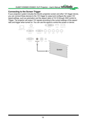 Page 1919
Connecting to the Screen Trigger
If your projection system includes the Electric projection screen and ot\
her 12V trigger device, 
you can connect these devices to the 12V trigger to output and configure the output 12V 
signal settings, such as automation and the aspect ration of 16:10 throu\
gh OSD control to 
Trigger� The projector will output 12V signals according to the current settings \
of the aspect 
ratio and trigger when turned on� You can use the signal to control the screen or device�...