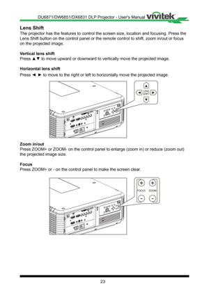 Page 2323
Lens Shift
The projector has the features to control the screen size, location and \
focusing� Press the 
Lens Shift button on the control panel or the remote control to shift, z\
oom in/out or focus 
on the projected image�
Vertical lens shift
Press ▲▼ to move upward or downward to vertically move the projected image.
Horizontal lens shift
Press ◄ ► to move to the right or left to horizontally move the projected image.
ENGER
ENGER
++
- -
Zoom in/out
Press ZOOM+ or ZOOM- on the control panel to...