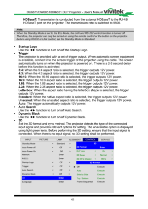 Page 4141
HDBaseT: Transmission is conducted from the external HDBaseT to the RJ-45/
HDBaseT port on the projector� The transmission rate is switched to 9600�
Note:
•	 When	the	Standby	Mode	is	set	to	the	Eco	Mode,	the	LAN	and	RS-232	control	function	is	turned	off.	
Therefore,	the	projector	can	only	be	turned	on	using	the	remote	control	or	the	button	on	the	projector.	
Before	using	RS232	or	LAN	control,	set	the	Standby	Mode	to	Standard.
• Startup Logo
Use the ◄► function to turn on/off the Startup Logo.
•...