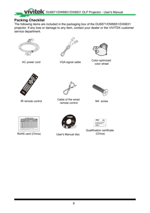 Page 88
Packing Checklist
The following items are included in the packaging box of the DU6871/DW68\
51/DX6831 
projector� If any loss or damage to any item, contact your dealer or the VIVITEK c\
ustomer 
service department�
AC power cord
IR remote control
RoHS card (China) Qualification certificate 
(China)
Users Manual discVGA signal cableColor-optimized 
color wheel
Cable of the wired  remote control M4  screw
铅（Pb
）汞（Hg ）镉（Cd ）六价铬（Cr(VI) ）多溴联苯（PBB ）多溴二苯醚（PBDE ）
光机引擎( 铝或铝镁合金) X
O O O O O
镜头 X
O O O O O
灯泡 X...