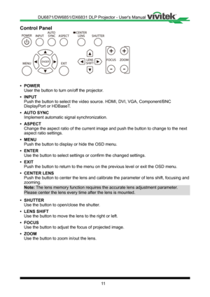 Page 1111
Control Panel
ENGER
++
- -
• POWER
User the button to turn on/off the projector �
• INPUT
Push the button to select the video source� HDMI, DVI, VGA, Component/BNC 
DisplayPort or HDBaseT�
• AUTO SYNC
Implement automatic signal synchronization�
• ASPECT
Change the aspect ratio of the current image and push the button to chan\
ge to the next 
aspect ratio settings�
• MENU
Push the button to display or hide the OSD menu�
• ENTER
Use the button to select settings or confirm the changed settings�
• EXIT...