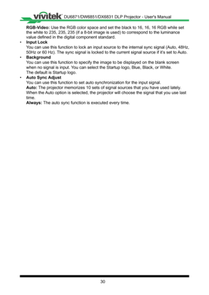 Page 3030
RGB-Video: Use the RGB color space and set the black to 16, 16, 16 RGB while set 
the white to 235, 235, 235 (if a 8-bit image is used) to correspond to\
 the luminance 
value defined in the digital component standard�
• Input Lock
You can use this function to lock an input source to the internal sync si\
gnal (Auto, 48Hz, 
50Hz or 60 Hz)� The sync signal is locked to the current signal source if it’s set to Auto�
• Background
You can use this function to specify the image to be displayed on the bla\...