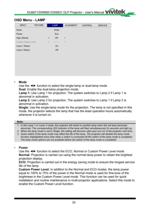 Page 3333
OSD Menu - LAMP
 
Mode
Power
Lamp 1 Status
High Altitude
Custom Power Level
Enter
Lamp 2 Status
<       --------          >
<          Off           >
Eco
On
Off
INPUTSERVICEALIGNMENTCONTROLLAMPPICTURE
• Mode
Use the ◄► function to select the single-lamp or dual-lamp mode.
Dual: Enable the dual-lamp projection mode�
Lamp 1: Use Lamp 1 for projection� The system switches to Lamp 2 if Lamp 1 is 
abnormal in activation�
Lamp 2: Use Lamp 2 for projection� The system switches to Lamp 1 if Lamp 2 is...