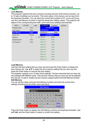 Page 3636
• Lens Memory
This projector supports the lens zooming, focusing and lens shift memory\
 function� Up 
to 10 sets of settings can be stored� The name setup in the memory can be input from 
the keyboard simulator� You can store the current lens position (H/V), zoom and focus, 
use the Load Memory function to load the stored lens setting values� The projector will 
adjust to the corresponding lens shift, zoom and focus settings automati\
cally �
 
Projection Mode
Center Lens
Lens Control
Lens Memory
<...