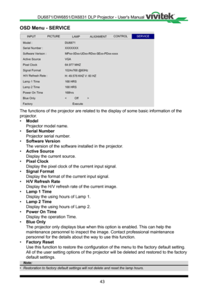 Page 4343
OSD Menu - SERVICE
 
Serial Number :
Software Verison :
Signal Format
Active Source
Pixel Clock
XXXXXXX
Lamp 1 Time
H/V Refresh Rate :
Lamp 2 Time
64.977 MHZ
VGA
MPxx-0Dxx- UDxx-RDxx-SExx-PDxx-xxxx
1024x768 @60Hz
168 HRS
168 HRS
H: 49.578 KHZ V: 60 HZ
Blue Only
Power On Time
Factory
<          Off           >
168hrs
Execute
Model : DU6871
INPUTSERVICEALIGNMENTCONTROLLAMPPICTURE
The functions of the projector are related to the display of some basic \
information of the 
projector �
• Model
Projector...