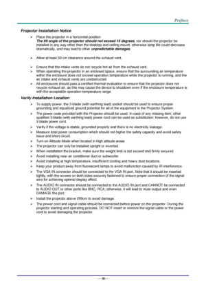 Page 4— iii— 
Projector Installation Notice 
 Place the projector in a horizontal position 
The tilt angle of the projector should not exceed 15 degrees, nor should the projector be 
installed in any way other than the desktop and ceiling mount, otherwise lamp life could decrease 
dramatically, and may lead to other unpredictable damages. 
 
 Allow at least 50 cm clearance around the exhaust vent. 
 
 Ensure that the intake vents do not recycle hot air from the exhaust vent. 
 When operating the projector...