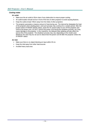 Page 5— iv— 
Cooling notes 
Air outlet 
 Make sure the air outlet is 50cm clear of any obstruction to ensure proper cooling. 
 Air outlet location should not be in front of the lens of other projector to avoid causing illusions. 
 Keep the outlet at least 100cm away from the inlets of other projectors 
 The projector generates a massive amount of heat during use. The internal fan dissipates the heat 
of the projector when shutting down, and such process may continue for a certain period. After the 
project...