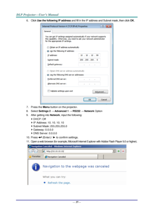 Page 45— 37— 
6. Click Use the following IP address and fill in the IP address and Subnet mask, then click OK. 
 
7. Press the Menu button on the projector. 
8. Select Settings 2 → Advanced 1 → RS232 → Network Option 
9. After getting into Network, input the following: 
 DHCP: Off 
 IP Address: 10. 10. 10. 10 
 Subnet Mask: 255.255.255.0 
 Gateway: 0.0.0.0 
 DNS Server: 0.0.0.0 
10. Press  (Enter) / ► to confirm settings. 
11. Open a web browser (for example, Microsoft Internet Explorer with Adobe Flash...