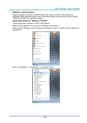 Page 48— 40— 
RS232 by Telnet Function 
Besides projector connected to RS232 interface with “Hyper-Terminal” communication by 
dedicated RS232 command control, there is alternative RS232 command control way, so called 
“RS232 by TELNET” for LAN/RJ45 interface. 
Quick Start-Guide for “RS232 by TELNET” 
Check and get the IP-Address on OSD of the projector. 
Make sure that laptop/PC can access the web-page of the projector. 
Make sure that “Windows Firewall” setting to be disabled in case of “TELNET” function...