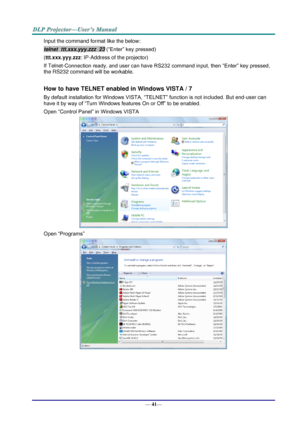 Page 49— 41— 
Input the command format like the below: 
telnet  ttt.xxx.yyy.zzz  23 (“Enter” key pressed) 
(ttt.xxx.yyy.zzz: IP-Address of the projector) 
If Telnet-Connection ready, and user can have RS232 command input, then “Enter” key pressed, 
the RS232 command will be workable. 
 
How to have TELNET enabled in Windows VISTA / 7 
By default installation for Windows VISTA, “TELNET” function is not included. But end-user can 
have it by way of “Turn Windows features On or Off” to be enabled. 
Open “Control...