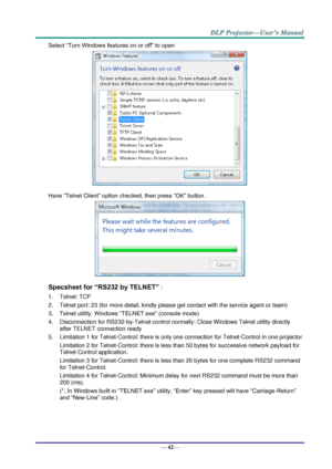 Page 50— 42— 
Select “Turn Windows features on or off” to open 
 
Have “Telnet Client” option checked, then press “OK” button. 
 
Specsheet for “RS232 by TELNET” : 
1. Telnet: TCP 
2. Telnet port: 23 (for more detail, kindly please get contact with the service agent or team) 
3. Telnet utility: Windows “TELNET.exe” (console mode) 
4. Disconnection for RS232-by-Telnet control normally: Close Windows Telnet utility directly 
after TELNET connection ready 
5. Limitation 1 for Telnet-Control: there is only one...