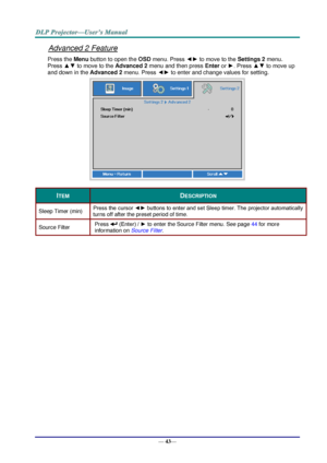 Page 51— 43— 
Advanced 2 Feature 
Press the Menu button to open the OSD menu. Press ◄► to move to the Settings 2 menu. 
Press ▲▼ to move to the Advanced 2 menu and then press Enter or ►. Press ▲▼ to move up 
and down in the Advanced 2 menu. Press ◄► to enter and change values for setting. 
 
ITEM DESCRIPTION 
Sleep Timer (min) Press the cursor ◄► buttons to enter and set Sleep timer. The projector automatically 
turns off after the preset period of time. 
Source Filter Press  (Enter) / ► to enter the Source...