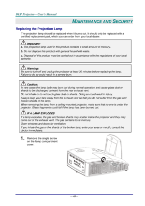 Page 53— 45— 
MAINTENANCE AND SECURITY 
Replacing the Projection Lamp 
The projection lamp should be replaced when it burns out. It should only be replaced with a 
certified replacement part, which you can order from your local dealer.  
 Important: 
a. The projection lamp used in this product contains a small amount of mercury. 
b. Do not dispose this product with general household waste. 
c. Disposal of this product must be carried out in accordance with the regulations of your local  
authority. 
 Warning:...