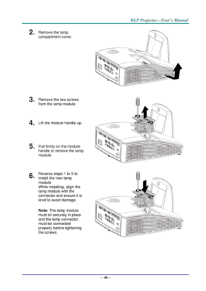 Page 54— 46— 
2.  Remove the lamp 
compartment cover. 
 
3.  Remove the two screws 
from the lamp module. 
 
4.  Lift the module handle up. 
5.  Pull firmly on the module  
handle to remove the lamp 
module. 
6.  Reverse steps 1 to 5 to 
install the new lamp 
module.  
While installing, align the 
lamp module with the  
connector and ensure it is 
level to avoid damage. 
Note: The lamp module 
must sit securely in place 
and the lamp connector 
must be connected 
properly before tightening 
the screws. 
 
     