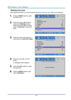 Page 55— 47— 
Resetting the Lamp 
After replacing the lamp, you should reset the lamp hour counter to zero. Refer to the following: 
1.  Press the MENU button to open 
the OSD menu. 
 
2.  Press the cursor ◄► button to 
move to the Settings 2 menu. 
Press the cursor button to move 
down to Advanced 1 and press 
enter. 
3.  Press the cursor ▼▲ button to 
move down to Lamp Hour Reset. 
 
4.  Press the cursor ► or Enter 
button.  
A message screen appears. 
 
5.  Press ▼▲◄► buttons to reset 
the lamp hour. 
6....