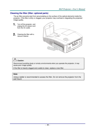 Page 56— 48— 
Cleaning the filter (filter: optional parts) 
The air filter prevents dust from accumulating on the surface of the optical elements inside the 
projector. If the filter is dirty or clogged, your projector may overheat or degrading the projected 
image quality. 
1.  Turn off the projector, and 
unplug the AC power cord 
from the AC outlet. 
 
2.  Cleaning the filter with a 
vacuum cleaner. 
 
 Caution: 
Recommend avoiding dusty or smoky environments when you operate the projector, it may 
cause...