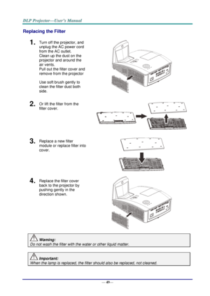 Page 57— 49— 
Replacing the Filter 
1.  Turn off the projector, and 
unplug the AC power cord 
from the AC outlet.  
Clean up the dust on the 
projector and around the 
air vents.  
Pull out the filter cover and 
remove from the projector 
Use soft brush gently to 
clean the filter dust both 
side.  
2.  Or lift the filter from the 
filter cover. 
 
3....