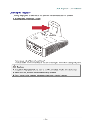 Page 58— 50— 
Cleaning the Projector 
Cleaning the projector to remove dust and grime will help ensure trouble-free operation.  
Cleaning the Projector Mirror: 
 
 
Remove dust with a “Bellows/Lens Blower”  
readily available from Camera shops to prevent scratching the mirror when subsequently wiped. 
 Cautions: 
1. Always turn the projector off and allow to cool for at least 30 minutes prior to cleaning. 
2. Never touch the projector mirror or Lens directly by hand. 
3. Do not use abrasive cleaners, solvents...