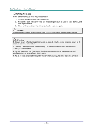 Page 59— 51— 
Cleaning the Case 
Refer to the following to clean the projector case. 
1. Wipe off dust with a clean dampened cloth. 
2. Moisten the cloth with warm water and mild detergent (such as used to wash dishes), and 
then wipe the case. 
3. Rinse all detergent from the cloth and wipe the projector again. 
 Caution: 
To prevent discoloration or fading of the case, do not use abrasive alcohol-based cleaners. 
 
 Warning: 
1. Be sure to turn off and unplug the projector at least 30 minutes before cleaning....